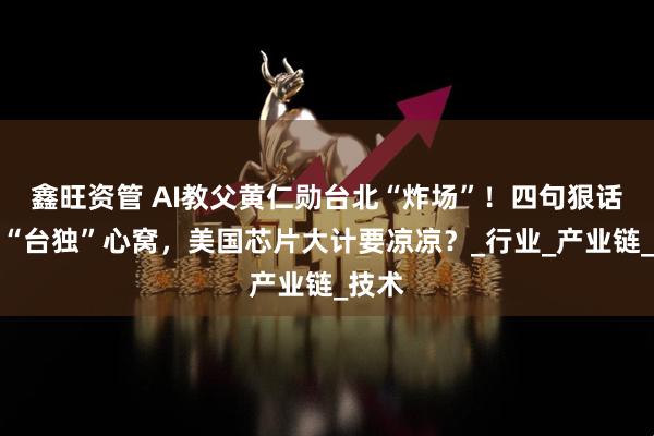 鑫旺资管 AI教父黄仁勋台北“炸场”！四句狠话直戳“台独”心窝，美国芯片大计要凉凉？_行业_产业链_技术