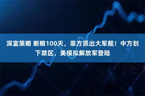 深富策略 断粮100天，菲方派出大军舰！中方划下禁区，美模拟解放军登陆