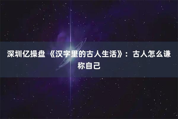 深圳亿操盘 《汉字里的古人生活》：古人怎么谦称自己