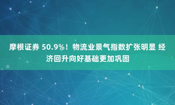 摩根证券 50.9%！物流业景气指数扩张明显 经济回升向好基础更加巩固