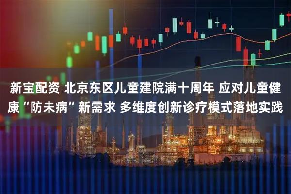 新宝配资 北京东区儿童建院满十周年 应对儿童健康“防未病”新需求 多维度创新诊疗模式落地实践