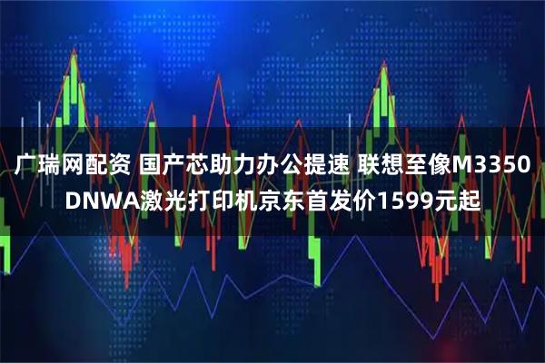 广瑞网配资 国产芯助力办公提速 联想至像M3350DNWA激光打印机京东首发价1599元起