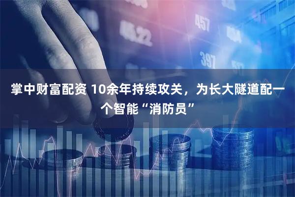 掌中财富配资 10余年持续攻关，为长大隧道配一个智能“消防员”