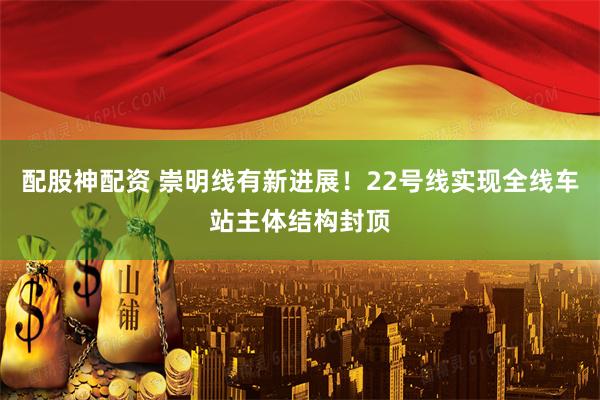 配股神配资 崇明线有新进展！22号线实现全线车站主体结构封顶