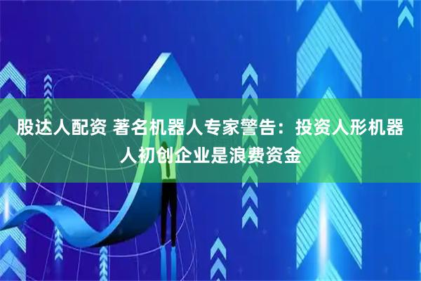 股达人配资 著名机器人专家警告：投资人形机器人初创企业是浪费资金
