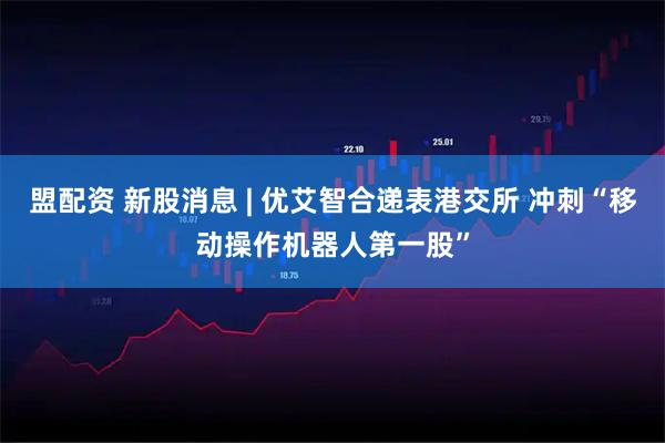 盟配资 新股消息 | 优艾智合递表港交所 冲刺“移动操作机器人第一股”