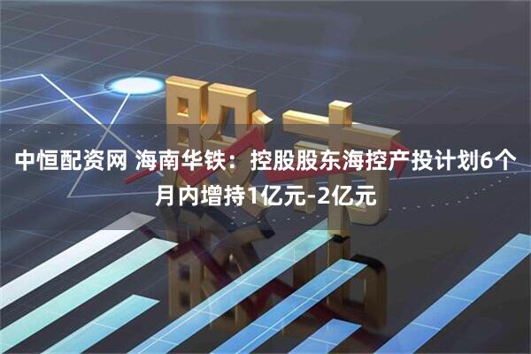 中恒配资网 海南华铁：控股股东海控产投计划6个月内增持1亿元-2亿元