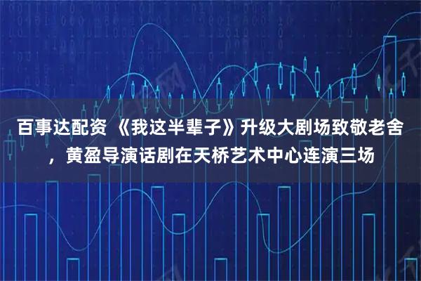 百事达配资 《我这半辈子》升级大剧场致敬老舍，黄盈导演话剧在天桥艺术中心连演三场