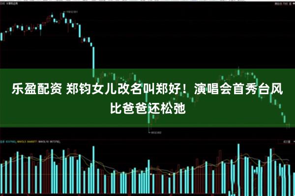 乐盈配资 郑钧女儿改名叫郑好！演唱会首秀台风比爸爸还松弛