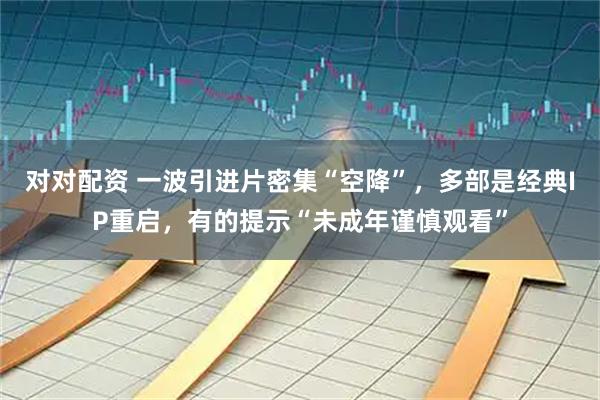 对对配资 一波引进片密集“空降”，多部是经典IP重启，有的提示“未成年谨慎观看”