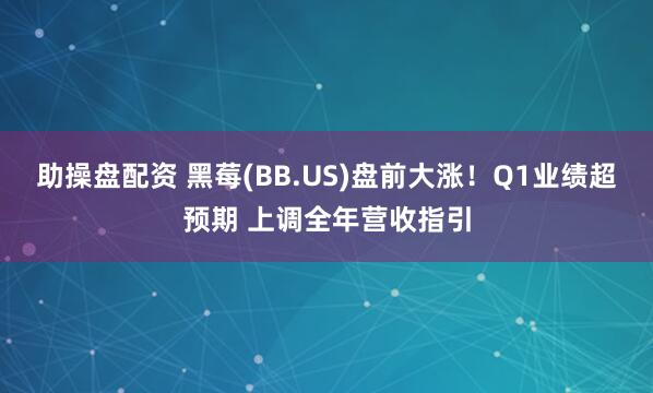 助操盘配资 黑莓(BB.US)盘前大涨！Q1业绩超预期 上调全年营收指引