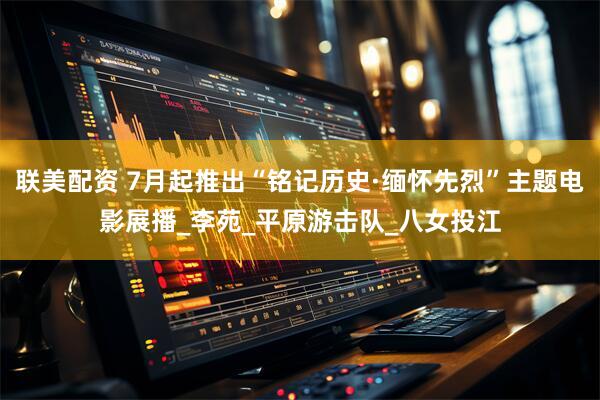 联美配资 7月起推出“铭记历史·缅怀先烈”主题电影展播_李苑_平原游击队_八女投江