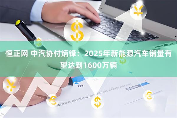 恒正网 中汽协付炳锋：2025年新能源汽车销量有望达到1600万辆
