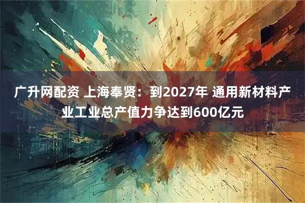 广升网配资 上海奉贤：到2027年 通用新材料产业工业总产值力争达到600亿元