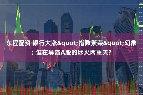 东程配资 银行大涨"指数繁荣"幻象: 谁在导演A股的冰火两重天?