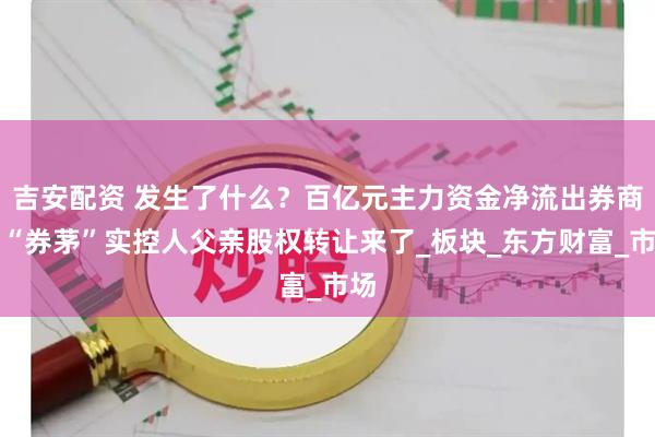 吉安配资 发生了什么？百亿元主力资金净流出券商，“券茅”实控人父亲股权转让来了_板块_东方财富_市场