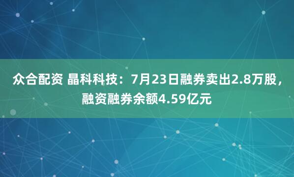 众合配资 晶科科技：7月23日融券卖出2.8万股，融资融券余额4.59亿元