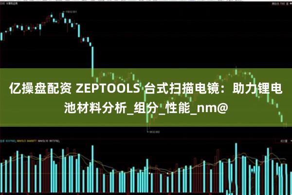 亿操盘配资 ZEPTOOLS 台式扫描电镜：助力锂电池材料分析_组分_性能_nm@