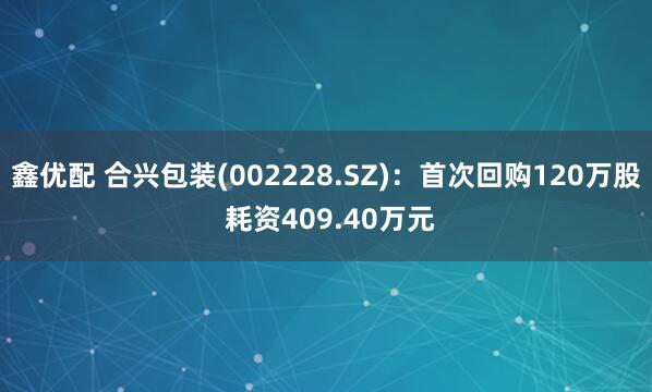 鑫优配 合兴包装(002228.SZ)：首次回购120万股 耗资409.40万元