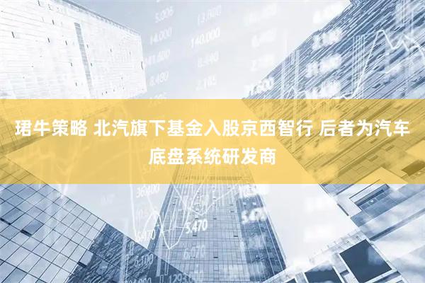 珺牛策略 北汽旗下基金入股京西智行 后者为汽车底盘系统研发商