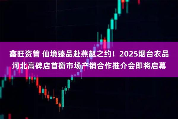 鑫旺资管 仙境臻品赴燕赵之约！2025烟台农品河北高碑店首衡市场产销合作推介会即将启幕