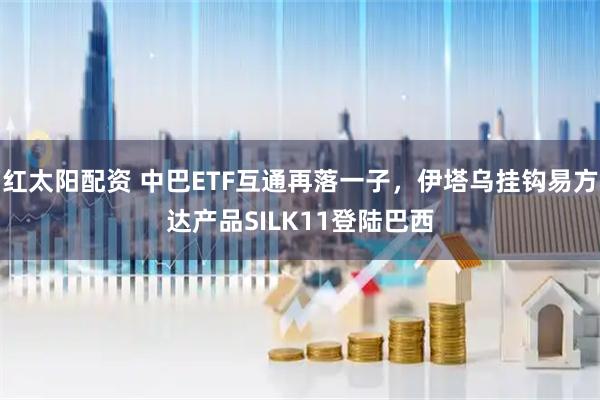 红太阳配资 中巴ETF互通再落一子，伊塔乌挂钩易方达产品SILK11登陆巴西