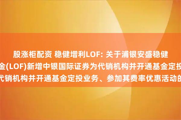 股涨柜配资 稳健增利LOF: 关于浦银安盛稳健增利债券型证券投资基金(LOF)新增中银国际证券为代销机构并开通基金定投业务、参加其费率优惠活动的公告
