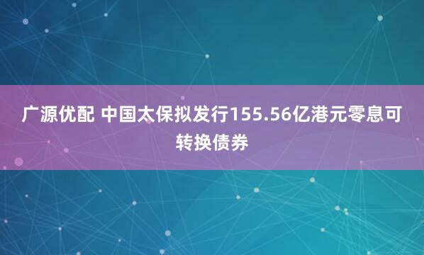 广源优配 中国太保拟发行155.56亿港元零息可转换债券