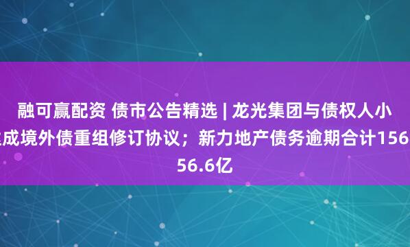 融可赢配资 债市公告精选 | 龙光集团与债权人小组达成境外债重组修订协议；新力地产债务逾期合计156.6亿