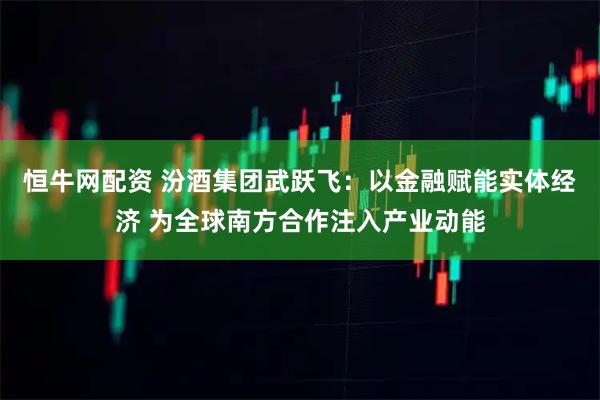 恒牛网配资 汾酒集团武跃飞：以金融赋能实体经济 为全球南方合作注入产业动能