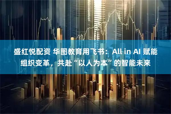盛红悦配资 华图教育用飞书：All in AI 赋能组织变革，共赴“以人为本”的智能未来
