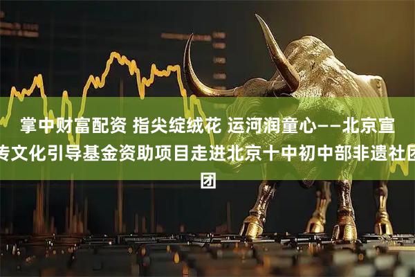 掌中财富配资 指尖绽绒花 运河润童心——北京宣传文化引导基金资助项目走进北京十中初中部非遗社团