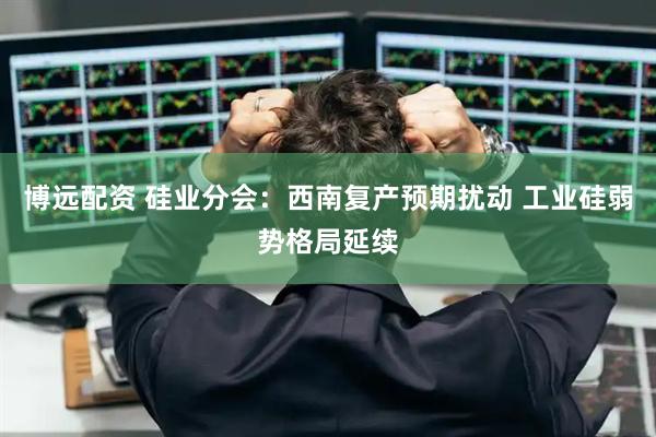 博远配资 硅业分会:西南复产预期扰动 工业硅弱势格局延续